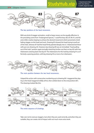 374 Chapter Twelve
With any kind of stagger animation, small or large moves can be equally efective. In
the preceding scene from “Endangered Species,” I used ive keys (83, 87, 89, 91, and 93)
and a little creative doping to achieve the desired movement which presented a brief,
fading stagger on the head and neck. Drawing 83 showed the head trying to pull out
of the hole, whereas 87 had the head irmly planted deeply into it. I inbetweened these
with just one drawing, 85. However, key drawing 89 was an immediate “head pulling
out of the hole” position again (actually stretching further out than on key 83) with two
inbetweens slowing back into key 87. The inbetweens for this had key drawing 91 as ef-
fectively a passing position, with key drawing 93 as more of an inbetween.
I doped the action with consecutive numbering up to drawing 89. I staggered the dop-
ing so the head staggered wildly at irst, then settled down to the end position (87).
The drawings looked like this:
Take care not to overuse staggers, but when they are used correctly, and when they are
suitable, they can create a lot of impact with not much more extra work.
The key positions of the head movement.
The main position between the two head movements.
The entire sequence of drawings.
 