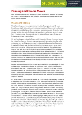 Finessing 2D Animation 375
Panning and Camera Moves
Most animated scenes do not require any camera movements. However, occasionally
the camera is required to move, and therefore animators need to know the do’s and
don’ts that are involved.
Panning andTracking
There have always been moving shots in animation. Moving shots provide scale,
breadth, and depth to the action, where the camera either follows a moving character
along an extended background or moves alone to establish a wider dimension to the
scene or setting. Alternatively, the camera may either need to move upwards, away
from the action, or else downwards to ind the action. All these types of moves are
known as panning or tracking shots.
We tend to take pans and tracks for granted in live-action ilms, as the camera is mov-
ing more often than not. However, any moving shot with animation often has to be
worked out very carefully, as extra artwork and a modiied approach to the process
is required. In the old days of cel animation, when a long pan across a scene was re-
quired, everything had to be produced on special long acetate sheets (called two,
three, or four ield panning cels, depending on how long they were.) These panning
cels were to hide the cel edges that would show up on regular ields when the camera
moved past them, or they moved past the camera. Nowadays, in the digital environ-
ment, background artwork still has to cover the length of the pan. The diference is
that the animation can at least be drawn on standard ield size formats, and then elec-
tronically combined with the background layer, using alpha channels, with no cel or
frame edges showing.
Panning animation paper (and cel) can still be obtained from most animation art stores
and Web sites. Standard sizes include 3 x 12 ield size (three 12 ields joined togeth-
er) and 3 x 16 ield size. It is even possible to get a 4 x 12 ield or 4 x 16 ield paper/cel.
Animation paper or cel can be purchased in long rolls and cut to custom sheets if re-
quired. Digital productions are not dependent on cel and paper edges showing when
panning, so you can tape together as many standard ield sheets as necessary if longer
artwork is required.
It is also possible to use panning techniques on a static shot too. Occasionally, a character
is required to walk (or run) into the scene, cross it, then exit on the far side. The hard way
of doing this is to actually animate, frame by frame, the character into, across, and out of
the frame. However, to do it more economically, it is possible to have the character walk
on the spot, using a walk cycle, then (starting with the character out of the shot entirely)
pan it into, across, and out of the frame in one continuous movement created in the com-
puter program. The only thing to be remembered with this technique is that the back-
ground should pan each frame the same distance that the contact foot on the walk cycle
slides, so there is a sense of contact and no slipping or sliding between the foot and the
ground. This is so much easier to do in a digital environment where pretty much every-
thing is at the control of a button. In the old cel animation days, the walk cycle had to be
inked and painted in the center of long cels that had the equivalent of a full, clear ield on
each side of the character. Then, no cel edges would ever show when the character was
positioned out of the shot at the beginning and out of the shot at the end.
 