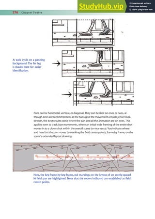 376 Chapter Twelve
Pans can be horizontal, vertical, or diagonal. They can be shot on ones or twos, al-
though ones are recommended, as the twos give the movement a much jerkier look.
In truth, the best results come where the pan and all the animation are on ones. This
applies even to track/pan movements, where an initial wide framing of the entire shot
moves-in to a closer shot within the overall scene (or vice versa). You indicate where
and how fast the pan moves by marking the ield center points, frame by frame, on the
scene’s extended layout drawing.
A walk cycle on a panning
background. The far leg
is shaded here for easier
identification.
Here, the key-frame-by-key-frame, red markings on the layout of an evenly-spaced
16 field pan are highlighted. Note that the moves indicated are established as field
center points.
 