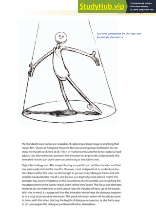 Development 21
the standard movie camera is incapable of capturing a sharp image of anything that
moves fast. Shown at full speed however, the fast-running projected frames do not
show the mouth as blurred at all. This is in marked contrast to the far less natural, hard-
edged, non-blurred mouth positions the animator has to provide, and probably why
animated mouths just don’t seem as convincing as live action ones.
Digital technology can ofer image blurring on speciic parts of the character and that
can quite easily include the mouths. However, most independent or student produc-
tions have neither the time nor the budget to go over every dialogue frame and indi-
vidually manipulate the mouths, one by one, as a big Hollywood picture might. The
animator has severe limitations on the naturalness of animated lip sync (matching the
mouth positions to the words heard), even before they begin! The live action directors,
however, do not even have to think about how the mouths will sync up to the sound.
With this in mind, it is suggested that the animation writer keep the dialogue sequenc-
es in a story to an absolute minimum. The good animation writer will be able to come
to terms with this when plotting the length of dialogue sequences, or else ind a way
to circumnavigate the dialogue problem with other alternatives.
Let your animation be the star, not
formulaic characters.
 