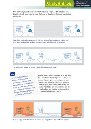 Finessing 2D Animation 381
With the entire layout completed, I scan and color
it as I would any other background art. However,
instead of coloring the end background, I just
color the irst ield area. Then, in an image ed-
iting program such as Photoshop, I copy and
paste this into the last frame position (see be-
low), making sure that the centers match up
precisely before inally saving it.
I then identically trace the end frame from the traced design, so it matches the irst.
Now it is a simple process to complete the layout by drawing-in the design details that
link the two.
Place the traced design sheet under the end frame of the repeat-pan layout and
again accurately trace it, making sure the center positions line up perfectly.
The completed layout, including identical first and last frames.
A color copy of the first frame is pasted and merged into the last frame position.
NOTE
To get a perfectly accurate
center matching position, I
give the pasted version some
transparency, which enables me
to line up both centers, before
returning it to its original opaque
mode and then merging it with
the underlying background.
 