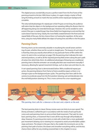 382 Chapter Twelve
This digital process wonderfully ensures a perfect match from the irst frame of the
panning artwork to the last. With these in place, it is again simply a matter of inal-
izing the linking artwork to match the two and the entire repeat pan background is
complete.
The only real disadvantage of a repeat pan is that if it goes on too long, the audience
will notice that the objects in the background are repeating, killing the illusion that it is
all happening along one extended landscape. However, this can be avoided to some
extent if the pan is created longer than three ields from beginning to end and that the
scene doesn’t last too long. Clearly, the more ields created between the front and end
repeat ields of the pan, the less chance there is of seeing the repetition. At the same
time, using too many ields defeats the object of saving time and efort in the irst place.
Panning Charts
Panning charts can be extremely valuable in visualizing the overall action and tim-
ing of a pan, whether these are for curved or straight pans. The beauty of such charts
is that they show you exactly what will be on any particular frame of ilm within the
scene. As seen in the curved pan on page 378, the panning chart indicates the start
and end positions, as well as all the required panning ield centers along the pan’s path
of action line which links them. An additional advantage of drawing out a traditional
panning chart is that the animator can actually plot their own movement manually if
necessary, allowing for special movement timings, such as slow-outs and slow-ins, etc.
A vari-speed panning chart is demonstrated below. With a traditional repeat pan
action, the panning distance from frame to frame would be equal, so there is no
change in pace as the background pan cycles. The panning chart here calls for the
camera to accelerate away from the irst position (slowing-out) and decelerates into
the end held position (slowing-in). This is more common for a non-repeating pan.
The best panning shots in classic Disney movies were not shot at an even speed. The
Disney animators crafted the pan in accordance with the needs of each particular
scene and used panning charts to arrive at their inal movement. That said, for most
basic panning shots, a movement that is even all the way through will probably be
okay. However, if a panning action starts or ends with a hold, then a more graduated
pan movement (slowing-out or slowing-in) is required to avoid uncomfortable sudden
stops and starts. The slower-in the pan; that is, the smaller the increments are on the
panning chart path of action, the slower and smoother everything will be, and the less
chance there will be for any strobing (covered later in this chapter) to occur.
This panning chart calls for a slow-out at the start and a slow-in at the end.
 