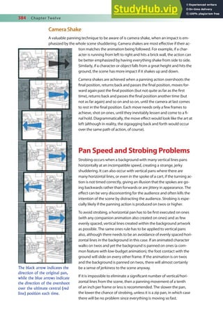 384 Chapter Twelve
Camera Shake
A valuable panning technique to be aware of is camera shake, when an impact is em-
phasized by the whole scene shuddering. Camera shakes are most efective if their ac-
tion matches the animation being followed. For example, if a char-
acter is running from left to right and hits a brick wall, the action can
be better emphasized by having everything shake from side to side.
Similarly, if a character or object falls from a great height and hits the
ground, the scene has more impact if it shakes up and down.
Camera shakes are achieved when a panning action overshoots the
inal position, returns back and passes the inal position, moves for-
ward again past the inal position (but not quite as far as the irst
time), returns back and passes the inal position another time (but
not as far again) and so on and so on, until the camera at last comes
to rest in the inal position. Each move needs only a few frames to
achieve, shot on ones, until they inevitably lessen and come to a i-
nal hold. Diagrammatically, the move efect would look like the art at
left (although in reality, the zigzagging back and forth would occur
over the same path of action, of course).
Pan Speed and Strobing Problems
Strobing occurs when a background with many vertical lines pans
horizontally at an incompatible speed, creating a strange, jerky
shuddering. It can also occur with vertical pans where there are
many horizontal lines, or even in the spoke of a cart, if the turning ac-
tion is not timed correctly, giving an illusion that the spokes are go-
ing backwards rather than forwards or are jittery in appearance. The
efect can be very disconcerting for the audience and often kills the
intention of the scene by distracting the audience. Strobing is espe-
cially likely if the panning action is produced on twos or higher.
To avoid strobing, a horizontal pan has to be irst executed on ones
(with any companion animation also created on ones) and as few
evenly spaced, vertical lines created within the background artwork
as possible. The same ones rule has to be applied to vertical pans
also, although there needs to be an avoidance of evenly spaced hori-
zontal lines in the background in this case. If an animated character
walks on twos and yet the background is panned on ones (a com-
mon feature with low-budget animation), the foot contact with the
ground will slide on every other frame. If the animation is on twos
and the background is panned on twos, there will almost certainly
be a sense of jerkiness to the scene anyway.
If it is impossible to eliminate a signiicant number of vertical/hori-
zontal lines from the scene, then a panning movement of a tenth
of an inch per frame or less is recommended. The slower the pan,
the lower the chance of strobing, unless it is a zip pan, in which case
there will be no problem since everything is moving so fast.
The black arrow indicates the
direction of the original pan,
while the blue arrows indicate
the direction of the overshoot
over the ultimate central (red
line) position each time.
 
