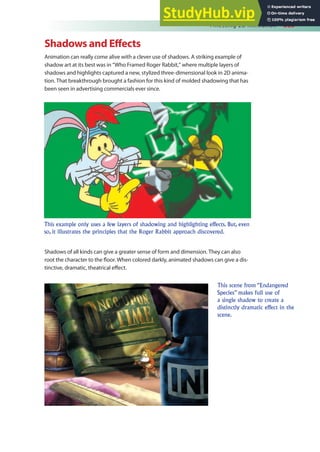 Finessing 2D Animation 385
Shadows and Efects
Animation can really come alive with a clever use of shadows. A striking example of
shadow art at its best was in “Who Framed Roger Rabbit,” where multiple layers of
shadows and highlights captured a new, stylized three-dimensional look in 2D anima-
tion. That breakthrough brought a fashion for this kind of molded shadowing that has
been seen in advertising commercials ever since.
Shadows of all kinds can give a greater sense of form and dimension. They can also
root the character to the loor. When colored darkly, animated shadows can give a dis-
tinctive, dramatic, theatrical efect.
This example only uses a few layers of shadowing and highlighting effects. But, even
so, it illustrates the principles that the Roger Rabbit approach discovered.
This scene from “Endangered
Species” makes full use of
a single shadow to create a
distinctly dramatic effect in the
scene.
 