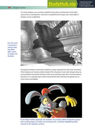 386 Chapter Twelve
To create shadows, you must irst establish the location and direction of the light
source that is creating them. Once this is established, the shape, size, and length of
shadow can be established.
For this scene
I simulated a
strong, close,
low-down
light source
to inspire the
shadows.
Transparent shadows need to be created on a layer separate from the main animation.
If the shadows are merely a darker shade of the character’s main color design, they can
conceivably be traced and colored on the same animation layer. But I recommend put-
ting them on a separate layer, where characteristics like intensity and opacity are so
much more controllable.
In the Roger Rabbit approach, the shadows are actually added transparency layers
with varying degrees of width and intensity, with a similarly highlighting effect
created on the opposite surfaces.
 