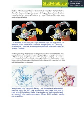 Finessing 2D Animation 387
Shadows deine the side of the character that is furthermost from the light. Shadows
also deine the character’s point of contact with the ground, as well as the direction
from which the light is coming. This can be very useful if the time of day or the season
needs to be emphasized.
Practically speaking, the process of creating animated shadows is to take a key draw-
ing, place a new sheet of paper over the top of it, and draw any body or ground shad-
ows that need to be deined. It is not necessary to shade in the shadows, just the un-
broken outlines (for subsequent digital coloring), and accurately match the lines of the
animation that have the shadows.
The shadowing on the left is just a single shadowing layer, with no gradation. The
shadowing on the right however shows that, through layering and a balancing
of these layers, a great deal of molding and expression in light and shade can be
achieved if required.
With this scene from “Endangered Species,” I first produced an acceptable pencil
test of the main action (left). I next penciled-in the main shadow areas, frame by
frame (center). Finally, I color-shaded the various levels of shadow that I needed,
each ultimately being traced separately onto different SF/X levels before scanning
and compositing.
 