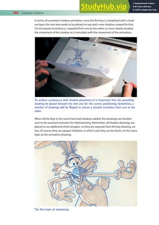 388 Chapter Twelve
In terms of consistent shadow animation, once the irst key is completed with a shad-
ow layer, the next key needs to be placed on top and a new shadow created for that.
For increased consistency, I repeated from one to the other, to more clearly visualize
the movement of the shadow as it coincided with the movement of the animation.
To achieve consistency with shadow placement, it is important that the preceding
drawing be placed beneath the new one for the correct positioning. Sometimes, a
number of drawings will be flipped to ensure a smooth transition from one to the
other.
The first layer of shadowing.
When all the keys in the scene have had shadows added, the drawings are handed
over to the assistant animator for inbetweening. Remember, all shadow drawings are
placed on an additional sheet of paper, so they are separate from the key drawing, un-
less, of course, they are opaque shadows, in which case they can be drawn on the same
layer as the animation drawing.
 