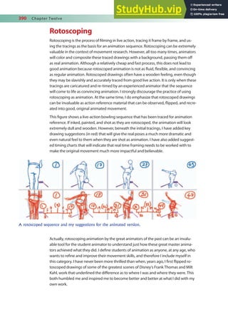 390 Chapter Twelve
Rotoscoping
Rotoscoping is the process of ilming in live action, tracing it frame by frame, and us-
ing the tracings as the basis for an animation sequence. Rotoscoping can be extremely
valuable in the context of movement research. However, all too many times, animators
will color and composite these traced drawings with a background, passing them of
as real animation. Although a relatively cheap and fast process, this does not lead to
good animation because rotoscoped animation is not as luid, lexible, and convincing
as regular animation. Rotoscoped drawings often have a wooden feeling, even though
they may be slavishly and accurately traced from good live action. It is only when these
tracings are caricatured and re-timed by an experienced animator that the sequence
will come to life as convincing animation. I strongly discourage the practice of using
rotoscoping as animation. At the same time, I do emphasize that rotoscoped drawings
can be invaluable as action reference material that can be observed, lipped, and recre-
ated into good, original animated movement.
This igure shows a live-action bowling sequence that has been traced for animation
reference. If inked, painted, and shot as they are rotoscoped, the animation will look
extremely dull and wooden. However, beneath the initial tracings, I have added key
drawing suggestions (in red) that will give the real poses a much more dramatic and
even natural feel to them when they are shot as animation. I have also added suggest-
ed timing charts that will indicate that real time framing needs to be worked with to
make the original movement much more impactful and believable.
Actually, rotoscoping animation by the great animators of the past can be an invalu-
able tool for the student animator to understand just how these great master anima-
tors achieved what they did. I deine students of animation as anyone, at any age, who
wants to reine and improve their movement skills, and therefore I include myself in
this category. I have never been more thrilled than when, years ago, I irst lipped ro-
toscoped drawings of some of the greatest scenes of Disney’s Frank Thomas and Milt
Kahl, work that underlined the diference as to where I was and where they were. This
both humbled me and inspired me to become better and better at what I did with my
own work.
A rotoscoped sequence and my suggestions for the animated version.
 