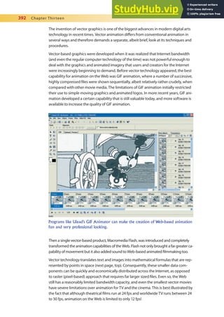 392 Chapter Thirteen
The invention of vector graphics is one of the biggest advances in modern digital arts
technology in recent times. Vector animation difers from conventional animation in
several ways and therefore demands a separate, albeit brief, look at its techniques and
procedures.
Vector-based graphics were developed when it was realized that Internet bandwidth
(and even the regular computer technology of the time) was not powerful enough to
deal with the graphics and animated imagery that users and creators for the Internet
were increasingly beginning to demand. Before vector technology appeared, the best
capability for animation on the Web was GIF animation, where a number of successive,
highly compressed iles were shown sequentially, albeit relatively rather crudely, when
compared with other movie media. The limitations of GIF animation initially restricted
their use to simple moving graphics and animated logos. In more recent years, GIF ani-
mation developed a certain capability that is still valuable today, and more software is
available to increase the quality of GIF animation.
Then a single vector-based product, Macromedia Flash, was introduced and completely
transformed the animation capabilities of the Web. Flash not only brought a far greater ca-
pability of movement but it also added sound to Web-based animated ilmmaking too.
Vector technology translates text and images into mathematical formulas that are rep-
resented by points in space (next page, top). Consequently, these smaller data com-
ponents can be quickly and economically distributed across the Internet, as opposed
to raster (pixel-based) approach that requires far larger sized iles. Even so, the Web
still has a reasonably limited bandwidth capacity, and even the smallest vector movies
have severe limitations over animation for TV and the cinema. This is best illustrated by
the fact that although theatrical ilms run at 24 fps and worldwide TV runs between 24
to 30 fps, animation on the Web is limited to only 12 fps!
Programs like Ulead’s GIF Animator can make the creation of Web-based animation
fun and very professional looking.
 