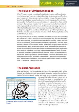 394 Chapter Thirteen
TheValue of Limited Animation
When TV became a major marketplace for traditional animators and ilmmakers, the
need for economy of movement and speed of display became paramount. This devel-
oped into a system of economic animation production that was championed by stu-
dios like Hanna Barbera, years before the even more limited approach to animation
demanded by the Web. Yet these severe limitations are not exactly the choice of Web
animators. They are much more tied in to the severe restrictions that Internet band-
width imposes on design and movement. Until bandwidth technology improves sig-
niicantly, Web-based animation still has visibly reduced quality, although animators
are beginning to push the boundaries of Flash to come up with things that make up
for limited animation technique. Vector animation outside of a Web application has no
such limitations, of course.
By comparison, many of the cheap and limited animation techniques characterized by
the earlier Hanna Barbera TV shows are now considered quality animation the light of
some of the extremely limited Web animation that is around today. Limited animation
should not necessarily be considered bad animation, as quite often a limitation in one
direction can produce innovation in another. What constitutes good vector animation
on the Web is the skillful creation of maximum results from the minimum resources.
As with all other ilmic disciplines, the storyline of a Web movie is by and large still the
most important ingredient, particularly as Web-based animation is clearly incapable
of providing the level of character animation that other areas of the animation indus-
try can ofer. (Invariably, with Flash animation there is a minimum of movement and a
strong emphasis on holds and cycles.) The animation is often produced on threes or
fours, or even more. Consequently, this is why the storyline needs to be of the highest
order if a production is really going to work.
The Basic Approach
It has to be accepted from the outset that Web-based Flash animation simply will not
have the same luid performance and execution as the more tradition forms of full ani-
mation. The medium is audio-, design- and layout-focused, meaning that the anima-
tion usually has to be minimized in order for it to
efectively play across the basic telephone-line
bandwidth capability that the Web has to ofer
throughout the world. Flash characters are gen-
erally created on layers, so arms, heads, or even
mouths and eyes are animated separately. Some-
times they are created from predetermined cut-
out shapes, like “South Park” or “Monty Python.”
(“Cut-out” style animation of this kind is much
better handled with a vector program like Lost
Marble’s Moho, which uses a more 3D-like system
of “bones” to move and manipulate image ele-
ments.) Both approaches mean that a library of
animation assets and actions can be created, used,
and re-used throughout a project.
A vector drawing created in the ToomBoom
Studio.
 