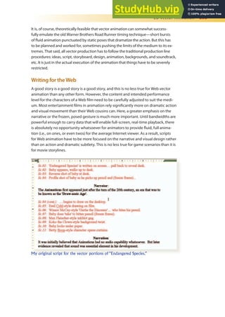 2D Vector Animation 395
It is, of course, theoretically feasible that vector animation can somewhat success-
fully emulate the old Warner Brothers Road Runner timing technique—short bursts
of luid animation punctuated by static poses that dramatize the action. But this has
to be planned and worked for, sometimes pushing the limits of the medium to its ex-
tremes. That said, all vector production has to follow the traditional production line
procedures: ideas, script, storyboard, design, animation, backgrounds, and soundtrack,
etc. It is just in the actual execution of the animation that things have to be severely
restricted.
Writing for theWeb
A good story is a good story is a good story, and this is no less true for Web vector
animation than any other form. However, the content and intended performance
level for the characters of a Web ilm need to be carefully adjusted to suit the medi-
um. Most entertainment ilms in animation rely signiicantly more on dramatic action
and visual movement than their Web cousins can. Here, a greater emphasis on the
narrative or the frozen, posed gesture is much more important. Until bandwidths are
powerful enough to carry data that will enable full-screen, real-time playback, there
is absolutely no opportunity whatsoever for animators to provide luid, full anima-
tion (i.e., on ones, or even twos) for the average Internet viewer. As a result, scripts
for Web animation have to be more focused on the narrative and visual design rather
than on action and dramatic subtlety. This is no less true for game scenarios than it is
for movie storylines.
My original script for the vector portions of “Endangered Species.”
 