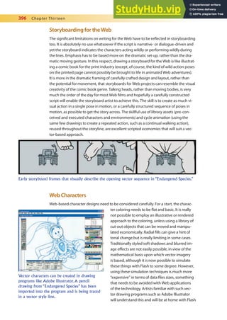 396 Chapter Thirteen
Storyboarding for theWeb
The signiicant limitations on writing for the Web have to be relected in storyboarding
too. It is absolutely no use whatsoever if the script is narrative- or dialogue-driven and
yet the storyboard indicates the characters acting wildly or performing wildly during
the lines. Emphasis has to be based more on the dramatic set-up, rather than the dra-
matic moving gesture. In this respect, drawing a storyboard for the Web is like illustrat-
ing a comic book for the print industry (except, of course, the kind of wild action poses
on the printed page cannot possibly be brought to life in animated Web adventures).
It is more in the dramatic framing of carefully crafted design and layout, rather than
the potential for movement, that storyboards for Web projects can resemble the visual
creativity of the comic book genre. Talking heads, rather than moving bodies, is very
much the order of the day for most Web ilms and hopefully a carefully constructed
script will enable the storyboard artist to achieve this. The skill is to create as much vi-
sual action in a single pose in motion, or a carefully structured sequence of poses in
motion, as possible to get the story across. The skillful use of library assets (pre-con-
ceived and executed characters and environments) and cycle animation (using the
same few drawings to create a repeated action, such as a continual walking action),
reused throughout the storyline, are excellent scripted economies that will suit a vec-
tor-based approach.
Web Characters
Web-based character designs need to be considered carefully. For a start, the charac-
ter coloring needs to be lat and basic. It is really
not possible to employ an illustrative or rendered
approach to the coloring, unless using a library of
cut-out objects that can be moved and manipu-
lated economically. Radial ills can give a hint of
tonal change but is really limiting in some cases.
Traditionally styled soft shadows and blurred im-
age efects are not easily possible, in view of the
mathematical basis upon which vector imagery
is based, although it is now possible to simulate
these things with Flash to some degree. However,
using these simulation techniques is much more
“expensive” in terms of data iles sizes, something
that needs to be avoided with Web applications
of the technology. Artists familiar with such vec-
tor drawing programs such as Adobe Illustrator
will understand this and will be at home with Flash
Early storyboard frames that visually describe the opening vector sequence in “Endangered Species.”
Vector characters can be created in drawing
programs like Adobe Illustrator. A pencil
drawing from “Endangered Species” has been
imported into the program and is being traced
in a vector style line.
 
