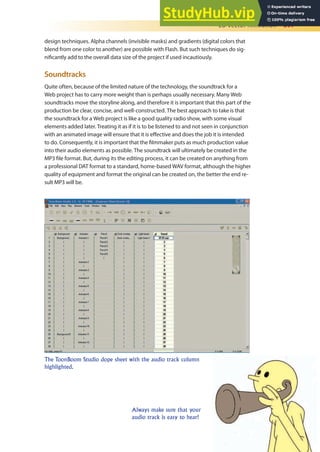 2D Vector Animation 397
design techniques. Alpha channels (invisible masks) and gradients (digital colors that
blend from one color to another) are possible with Flash. But such techniques do sig-
niicantly add to the overall data size of the project if used incautiously.
Soundtracks
Quite often, because of the limited nature of the technology, the soundtrack for a
Web project has to carry more weight than is perhaps usually necessary. Many Web
soundtracks move the storyline along, and therefore it is important that this part of the
production be clear, concise, and well-constructed. The best approach to take is that
the soundtrack for a Web project is like a good quality radio show, with some visual
elements added later. Treating it as if it is to be listened to and not seen in conjunction
with an animated image will ensure that it is efective and does the job it is intended
to do. Consequently, it is important that the ilmmaker puts as much production value
into their audio elements as possible. The soundtrack will ultimately be created in the
MP3 ile format. But, during its the editing process, it can be created on anything from
a professional DAT format to a standard, home-based WAV format, although the higher
quality of equipment and format the original can be created on, the better the end re-
sult MP3 will be.
The ToonBoom Studio dope sheet with the audio track column
highlighted.
Always make sure that your
audio track is easy to hear!
 