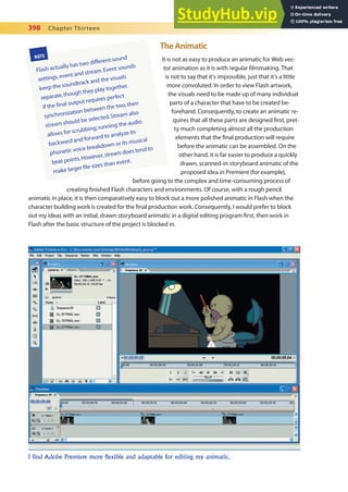 398 Chapter Thirteen
The Animatic
It is not as easy to produce an animatic for Web vec-
tor animation as it is with regular ilmmaking. That
is not to say that it’s impossible, just that it’s a little
more convoluted. In order to view Flash artwork,
the visuals need to be made up of many individual
parts of a character that have to be created be-
forehand. Consequently, to create an animatic re-
quires that all these parts are designed irst, pret-
ty much completing almost all the production
elements that the inal production will require
before the animatic can be assembled. On the
other hand, it is far easier to produce a quickly
drawn, scanned-in storyboard animatic of the
proposed idea in Premiere (for example),
before going to the complex and time-consuming process of
creating inished Flash characters and environments. Of course, with a rough pencil
animatic in place, it is then comparatively easy to block out a more polished animatic in Flash when the
character building work is created for the inal production work. Consequently, I would prefer to block
out my ideas with an initial, drawn storyboard animatic in a digital editing program irst, then work in
Flash after the basic structure of the project is blocked in.
NOTE
Flash actually has two different sound
settings,event and stream.Event sounds
keep the soundtrack and the visuals
separate,though they play together.
If the final output requires perfect
synchronization between the two,then
stream should be selected.Stream also
allows for scrubbing;running the audio
backward and forward to analyze its
phonetic voice breakdown or its musical
beat points.However,stream does tend to
make larger file sizes than event.
I find Adobe Premiere more flexible and adaptable for editing my animatic.
 