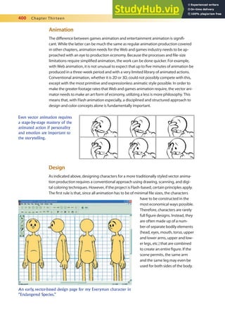 400 Chapter Thirteen
Animation
The diference between games animation and entertainment animation is signii-
cant. While the latter can be much the same as regular animation production covered
in other chapters, animation needs for the Web and games industry needs to be ap-
proached with an eye to production economy. Because the processes and ile-size
limitations require simpliied animation, the work can be done quicker. For example,
with Web animation, it is not unusual to expect that up to ive minutes of animation be
produced in a three-week period and with a very limited library of animated actions.
Conventional animation, whether it is 2D or 3D, could not possibly compete with this,
except with the most primitive and expressionless animatic style possible. In order to
make the greater footage rates that Web and games animation require, the vector ani-
mator needs to make an art form of economy, utilizing a less is more philosophy. This
means that, with Flash animation especially, a disciplined and structured approach to
design and color concepts alone is fundamentally important.
Even vector animation requires
a stage-by-stage mastery of the
animated action if personality
and emotion are important to
the storytelling.
Design
As indicated above, designing characters for a more traditionally styled vector anima-
tion production requires a conventional approach using drawing, scanning, and digi-
tal coloring techniques. However, if the project is Flash-based, certain principles apply.
The irst rule is that, since all animation has to be of minimal ile sizes, the characters
have to be constructed in the
most economical ways possible.
Therefore, characters are rarely
full igure designs. Instead, they
are often made up of a num-
ber of separate bodily elements
(head, eyes, mouth, torso, upper
and lower arms, upper and low-
er legs, etc.) that are combined
to create an entire igure. If the
scene permits, the same arm
and the same leg may even be
used for both sides of the body.
An early, vector-based design page for my Everyman character in
“Endangered Species.”
 
