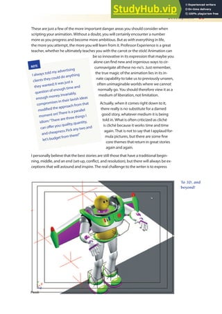 Development 23
These are just a few of the more important danger areas you should consider when
scripting your animation. Without a doubt, you will certainly encounter a number
more as you progress and become more ambitious. But as with everything in life,
the more you attempt, the more you will learn from it. Professor Experience is a great
teacher, whether he ultimately teaches you with the carrot or the stick! Animation can
be so innovative in its expression that maybe you
alone can ind new and ingenious ways to cir-
cumnavigate all these no-no’s. Just remember,
the true magic of the animation lies in its in-
nate capability to take us to previously unseen,
often unimaginable worlds where we cannot
normally go. You should therefore view it as a
medium of liberation, not limitation.
Actually, when it comes right down to it,
there really is no substitute for a darned
good story, whatever medium it is being
told in. What is often criticized as cliché
is cliché because it works time and time
again. That is not to say that I applaud for-
mula pictures, but there are some ine
core themes that return in great stories
again and again.
I personally believe that the best stories are still those that have a traditional begin-
ning, middle, and an end (set-up, conlict, and resolution), but there will always be ex-
ceptions that will astound and inspire. The real challenge to the writer is to express
NOTE
I always told my advertising
clients they could do anything
they wanted;it was just a
question of enough time and
enough money.Invariably,
compromises in their lavish ideas
modified the approach from that
moment on!There is a parallel
idiom:“There are three things I
can offer you:quality,quantity,
and cheapness.Pick any two and
let’s budget from there!”
To 3D, and
beyond!
 