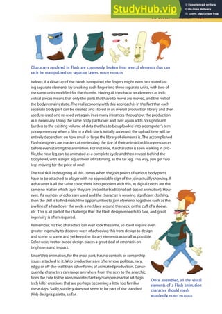 2D Vector Animation 401
Characters rendered in Flash are commonly broken into several elements that can
each be manipulated on separate layers. MONTE MICHAELIS
Indeed, if a close-up of the hands is required, the ingers might even be created us-
ing separate elements by breaking each inger into three separate units, with two of
the same units modiied for the thumbs. Having all the character elements as indi-
vidual pieces means that only the parts that have to move are moved, and the rest of
the body remains static. The real economy with this approach is in the fact that each
separate body part can be created and stored in an overall production library and then
used, re-used and re-used yet again in as many instances throughout the production
as is necessary. Using the same body parts over and over again adds no signiicant
burden to the existing volume of data that has to be uploaded into a computer’s tem-
porary memory when a ilm or a Web site is initially accessed; the upload time will be
entirely dependent on how small or large the library of elements is. The accomplished
Flash designers are masters at minimizing the size of their animation library resources
before even starting the animation. For instance, if a character is seen walking in pro-
ile, the near leg can be animated as a complete cycle and then reused behind the
body level, with a slight adjustment of its timing, as the far leg. This way, you get two
legs moving for the price of one!
The real skill in designing all this comes when the join points of various body parts
have to be attached to a layer with no appreciable sign of the join actually showing. If
a character is all the same color, there is no problem with this, as digital colors are the
same no matter which layer they are on (unlike traditional cel-based animation). How-
ever, if a number of colors are used and the character is wearing signiicant clothing,
then the skill is to ind matchline opportunities to join elements together, such as the
jaw line of a head over the neck, a necklace around the neck, or the cuf of a sleeve,
etc. This is all part of the challenge that the Flash designer needs to face, and great
ingenuity is often required.
Remember, no two characters can ever look the same, so it will require even
greater ingenuity to discover ways of achieving this from design to design
and scene to scene and yet keep the library elements as small as possible.
Color-wise, vector-based design places a great deal of emphasis on
brightness and impact.
Since Web animation, for the most part, has no controls or censorship
issues attached to it, Web productions are often more political, racy,
edgy, or of-the-wall than other forms of animated production. Conse-
quently, characters can range anywhere from the sexy to the anarchic,
from the cute to the alien/monster/fantasy/vampire/martial art/high
tech killer creations that are perhaps becoming a little too familiar
these days. Sadly, subtlety does not seem to be part of the standard
Web design’s palette, so far.
Once assembled, all the visual
elements of a Flash animation
character should mesh
seamlessly. MONTE MICHAELIS
 