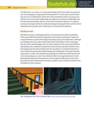 402 Chapter Thirteen
The Web, by its very nature, is an international stage which has to often transcend cul-
ture, taste, language, and geographical boundaries if it is to be truly successful. Noth-
ing can be too complicated or intertwined. These limitations make it very easy to see
why the more commercial, intellectually accessible sites can become predictable and
formularized and therefore, like the cinema and TV industries before it, it is sadly be-
coming increasingly hard for the professional designer of popular Flash content to ind
originality and innovation when catering to such broad-based audiences.
Backgrounds
With Web animation, the backgrounds form an important part of the overall efect
of the scene. With the limitations imposed on the animation technique, it helps if in-
creased attention is paid to the background styling, by way of compensation, although
such backgrounds are usually created using raster technologies, which make larger
ile sizes. Flash-created backgrounds, of course, will be far more economical. With the
right design, color, stylization, perspective foreshortening, and other aesthetic tricks,
the background work will certainly enrich the overall piece. A character featured in a
well-crafted and aesthetically stylized background will provide a far greater dramatic
impact than in a plain and underachieving background. With the camera functions of
most vector programs, an even more dramatic efect can be generated with a multi-
plane/parallax approach. Ultimately, the more thought and efort put into the back-
grounds, the more the ilmmaker will evoke a greater sense of mood or emotion in the
sensibilities of their audience.
Two backgrounds for Flash animated films. MONTE MICHAELIS AND SAILLE SCHUMACHER
 