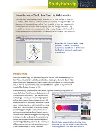 2D Vector Animation 403
Hanna Barbera: A Worthy Role-Model for Web Animation
First time Flash animators for the Web would do well to study the best of the Han-
na Barbera school of limited animation techniques. Hanna Barbera perfected the art
of economy of animation in storytelling. They were able to move just enough on the
screen to keep the illusion of animation going while still telling good stories. They
were able to animate tremendous amounts of lip-syncing dialogue with the smallest
library of mouth positions imaginable, another valuable economy for Flash animation.
Remember that Flash allows for every
piece of a character’s body to be
manipulated individually as if they were
free-floating, cut-out pieces of paper.
MONTE MICHAELIS
Inbetweening
With digital technology, it is very tempting to use the mechanical inbetweening func-
tion that some vector programs have, rather than creating regular hand-drawn inbe-
tweens. Automatic inbetweening is a huge saving in terms of time (and undoubtedly
cost, in the way of professional productions) and Flash is capable of any number of
wonderful techniques because of this.
But inbetweening is an inherently educational experience for the young trainee ani-
mator; by letting the software to do that aspect of
animation, they miss out on a real learning expe-
rience to get a feel of just how drawings, spaced
diferently in varying circumstances, produce dif-
ferent kinds of luid movement. Animators should
never entirely depend on technological tweening
alone. Also, computer-aided inbetweening rarely
gives the opportunity for eccentric breakdown
positions or slowing-in and slowing-out, which is
another aspect of the learning process that young
animators need to understand. There really is no
greater learning experience than that of trial and
error, trying and testing, although the advantages
of Flash tweening are just too seductive to ignore
if used discriminately as well as creatively.
Flash includes a tweening functionality, which
smoothly morphs one shape into another while
changing position on screen. MONTE MICHAELIS
 