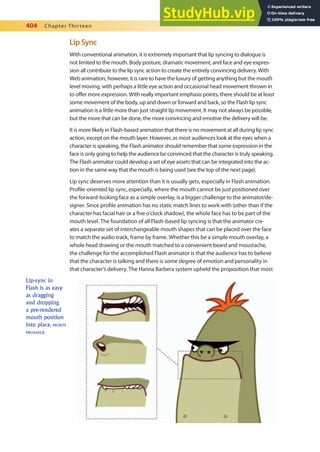 404 Chapter Thirteen
Lip Sync
With conventional animation, it is extremely important that lip syncing to dialogue is
not limited to the mouth. Body posture, dramatic movement, and face and eye expres-
sion all contribute to the lip sync action to create the entirely convincing delivery. With
Web animation, however, it is rare to have the luxury of getting anything but the mouth
level moving, with perhaps a little eye action and occasional head movement thrown in
to ofer more expression. With really important emphasis points, there should be at least
some movement of the body, up and down or forward and back, so the Flash lip sync
animation is a little more than just straight lip movement. It may not always be possible,
but the more that can be done, the more convincing and emotive the delivery will be.
It is more likely in Flash-based animation that there is no movement at all during lip sync
action, except on the mouth layer. However, as most audiences look at the eyes when a
character is speaking, the Flash animator should remember that some expression in the
face is only going to help the audience be convinced that the character is truly speaking.
The Flash animator could develop a set of eye assets that can be integrated into the ac-
tion in the same way that the mouth is being used (see the top of the next page).
Lip sync deserves more attention than it is usually gets, especially in Flash animation.
Proile-oriented lip sync, especially, where the mouth cannot be just positioned over
the forward-looking face as a simple overlay, is a bigger challenge to the animator/de-
signer. Since proile animation has no static match lines to work with (other than if the
character has facial hair or a ive o’clock shadow), the whole face has to be part of the
mouth level. The foundation of all Flash-based lip syncing is that the animator cre-
ates a separate set of interchangeable mouth shapes that can be placed over the face
to match the audio track, frame by frame. Whether this be a simple mouth overlay, a
whole head drawing or the mouth matched to a convenient beard and moustache,
the challenge for the accomplished Flash animator is that the audience has to believe
that the character is talking and there is some degree of emotion and personality in
that character’s delivery. The Hanna Barbera system upheld the proposition that most
Lip-sync in
Flash is as easy
as dragging
and dropping
a pre-rendered
mouth position
into place. MONTE
MICHAELIS
 