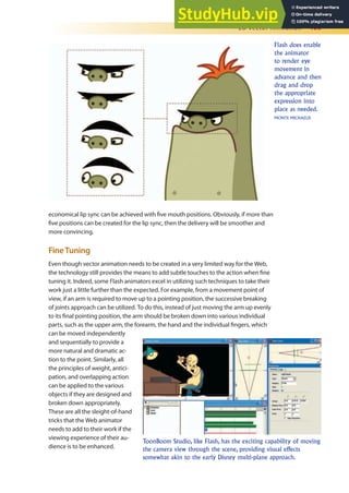 2D Vector Animation 405
economical lip sync can be achieved with ive mouth positions. Obviously, if more than
ive positions can be created for the lip sync, then the delivery will be smoother and
more convincing.
FineTuning
Even though vector animation needs to be created in a very limited way for the Web,
the technology still provides the means to add subtle touches to the action when ine
tuning it. Indeed, some Flash animators excel in utilizing such techniques to take their
work just a little further than the expected. For example, from a movement point of
view, if an arm is required to move up to a pointing position, the successive breaking
of joints approach can be utilized. To do this, instead of just moving the arm up evenly
to its inal pointing position, the arm should be broken down into various individual
parts, such as the upper arm, the forearm, the hand and the individual ingers, which
can be moved independently
and sequentially to provide a
more natural and dramatic ac-
tion to the point. Similarly, all
the principles of weight, antici-
pation, and overlapping action
can be applied to the various
objects if they are designed and
broken down appropriately.
These are all the sleight-of-hand
tricks that the Web animator
needs to add to their work if the
viewing experience of their au-
dience is to be enhanced.
Flash does enable
the animator
to render eye
movement in
advance and then
drag and drop
the appropriate
expression into
place as needed.
MONTE MICHAELIS
ToonBoom Studio, like Flash, has the exciting capability of moving
the camera view through the scene, providing visual effects
somewhat akin to the early Disney multi-plane approach.
 