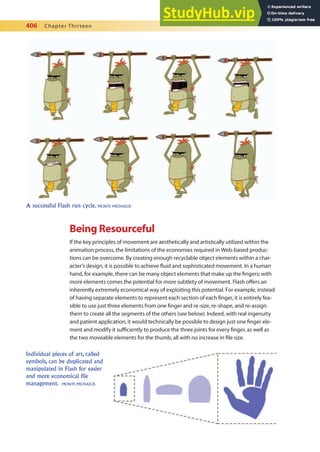 406 Chapter Thirteen
Being Resourceful
If the key principles of movement are aesthetically and artistically utilized within the
animation process, the limitations of the economies required in Web-based produc-
tions can be overcome. By creating enough recyclable object elements within a char-
acter’s design, it is possible to achieve luid and sophisticated movement. In a human
hand, for example, there can be many object elements that make up the ingers; with
more elements comes the potential for more subtlety of movement. Flash ofers an
inherently extremely economical way of exploiting this potential. For example, instead
of having separate elements to represent each section of each inger, it is entirely fea-
sible to use just three elements from one inger and re-size, re-shape, and re-assign
them to create all the segments of the others (see below). Indeed, with real ingenuity
and patient application, it would technically be possible to design just one inger ele-
ment and modify it suiciently to produce the three joints for every inger, as well as
the two moveable elements for the thumb, all with no increase in ile size.
A successful Flash run cycle. MONTE MICHAELIS
Individual pieces of art, called
symbols, can be duplicated and
manipulated in Flash for easier
and more economical file
management. MONTE MICHAELIS
 