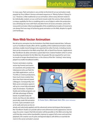 2D Vector Animation 407
In many ways, Flash animation is very similar to the kind of cut-out animation made
popular by Terry Gilliam’s famous animated sequences in “Monty Python’s Flying Cir-
cus.” However, unlike traditional cut-out animation, where every element needs to
be individually created, cut-out, and hand-moved under the camera, Flash provides
a unique capability for the re-modeling and re-use of objects within the production.
Less will always be more with Flash and other forms of vector animation, and so the
resourceful animator, fully knowledgeable of the established principles of movement,
can always ind new ways of achieving great animation on the Web, despite its signii-
cant handicaps.
Non-WebVector Animation
Not all vector animation has the limitations that Web-based material does. Software
such as ToonBoom Studio ofers all the capability of the traditional animation studio
and does enable movie footage to be exported into other formats, including movies
that can be streamed on the Web using Flash, AVI, or QuickTime formats. Applications
like ToonBoom do allow animators a great deal more creative freedom when it comes
to producing animation for the Web. But, the greater ile size required for such mov-
ies results in longer download times, or the chance of the ilm “sticking” when being
played via smaller broadband widths.
Framers (animators creating
vector key frames) and tween-
ers (assistants who produce the
inbetweens) who use Flash for
non-Web applications, such as
TV, DVD, or cinema productions,
have much more creative free-
dom than their Internet-based
colleagues. Consequently, non-
Web vector animation opens it-
self up to a more fully animated
style of animation. ToonBoom
Studio and similar programs can
still take advantage of library-
based, recyclable body ele-
ments, but they are also able to
practically create full animation
on ones. Cycle animation (such
as for walk and runs) can be cre-
atively and selectively applied, and the advanced camera techniques that programs
like ToonBoom Studio can provide add an extra dimension to the appearance and en-
ergy of a scene. I expect that full animation will be possible on the Web some day. But
until that day comes (when bandwidths improve to support full-screen and real-time
playback), the creative use of cycles and layered objects will still be an essential ele-
ment in the vector animator’s arsenal.
A frame from a Web-based short film. MONTE MICHAELIS
 