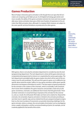 2D Vector Animation 409
Games Production
Most of today’s interactive game animation is 3D, though there are signs that 2D ani-
mators are not giving up the ight just yet. As 2D digital technology gets better and
more versatile, the ability of the games animation extends into more and more accept-
able areas. Games animation does give a little more freedom of expression to the ani-
mator than Web animation does, although it is marginal. Both, however, are subject to
the same speciic technical limitations as productions for other genres.
With games, there is not only the animation department to consider but also the tech
(programming) department. The tech department is where all the game elements are
composited and programmed to interact as is required by the various game plays. The
tech department essentially builds the game engine into which all the work of the ani-
mators must it and coordinate. This will vary from game to game, so it is diicult to be
speciic about what this entails. Suice it to say, games animators will be given speciic
dimensions and degrees of limitation to work in. The best aspect of games production
for the animator is the creation of the cinematic, which is essentially a self-contained
short movie which establishes the game characters and provides a back story to the
game. Sometimes, cinematics are additional short movies that link game levels. There
are fewer restrictions in actual technique imposed on the animator for the cinemat-
ics, and, as a result, the enthusiastic ilmmaker can have some creative fun. Beyond the
cinematic, the remainder of games animation is limited to the animator providing as-
sets that move in speciic ways and are slotted into the pre-programmed game engine.
Even so, the most mundane of movements can provide interesting challenges for the
game animator, where, as always, the core principles of animation such as overlapping
action, weight, anticipation, and the successive breaking of joints, for example, can be
creatively applied for the beneit of the action.
An
interactive,
online
multimedia
game can
use vector
animation to
good effect.
MONTE MICHAELIS
 