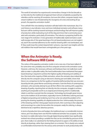 412 Chapter Fourteen
The world of animation has experienced a tremendous change in the last decade or
so. Not only has the traditional cel approach been almost completely usurped by the
relentless and far-reaching 3D revolution, but even this infant, computer-based, main-
stream tradition is now threatened by the resurgence of a new and exciting 2D ap-
proach, the paperless animation studio!
Time will tell if this new desktop revolution will take hold in the mainstream. But, if re-
cent history is any indicator, more and more individual animators and software manu-
facturers will be working towards techniques and technology that will improve quality
of production while eradicating much of the slog and chore that is commonly associ-
ated with animation, particularly 2D animation. The industry is preparing itself for the
next stage of its evolution. A new generation of traditionally-styled animators could
well emerge who, IF the great teachings of its cel-based predecessors are not neglect-
ed, and IF the essential adherence to the need for drawing skill is not overlooked, and
IF they could move the content beyond kids’ cartoons, may reach new heights with the
old tradition that would have been unimaginable just a few years ago.
When the Animator Is Ready,
the SoftwareWill Come
The notion of the paperless animation studio is not a new one. It has been talked of
for some time now, probably since the irst computer arrived on the animation scene.
However, until now, the necessary software and hardware have not really been avail-
able to make it a plausible reality. Die-hard traditionalists have maintained that paper-
based drawing is required to achieve the highest quality of drawing and subtlety of
line. One look at the majority of Web animation, where the animator does indeed draw
directly into the computer using an electronic drawing pen and tablet, shows that
there is no comparison to the ine quality of masterly draftsmanship that was once pro-
duced by the late, great Warner and Disney animators. Even the inest of contemporary
animators, who earnestly attempt to put all their eforts into working with a paperless
drawing of quality, inputting their art directly into the computer, struggle to achieve
anything of comparable worth to an original pencil drawing which is traditionally
inked-in and then scanned into the computer. Technology has brought great innova-
tion to the tradition of 2D animation, especially in terms of efortless coloring and ease
of digital compositing and rendering, but it has so far not solved the problem of im-
proving the drawing capability of a digital production line. Unfortunately, the process
of irst drawing and then inking paper-based artwork, then scanning it, then adjusting
and converting it to a color format within the computer, ready for coloring, is always
destined to be a repetitive, laborious process.
In terms of production time and budget, the traditional way is a considerable inconve-
nience, yet it has always been one that the traditional animator has accepted, as there
has been no viable alternative. Even though digital drawing tablets have signiicantly
evolved into at least providing a variable line that can be controlled by pressure of the
pen, there really is no substitute for the feeling of pencil on paper or the ability to look
directly at drawings, rather than viewing them on a monitor. This is clearly not a natural
or comfortable environment for the serious artist-animator to work productively with.
 