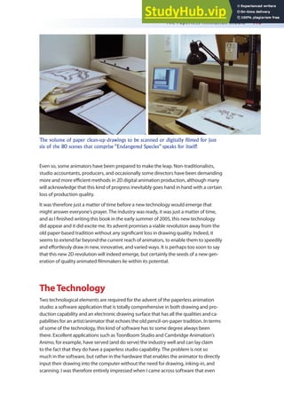 The Paperless Animation Studio 413
Even so, some animators have been prepared to make the leap. Non-traditionalists,
studio accountants, producers, and occasionally some directors have been demanding
more and more eicient methods in 2D digital animation production, although many
will acknowledge that this kind of progress inevitably goes hand in hand with a certain
loss of production quality.
It was therefore just a matter of time before a new technology would emerge that
might answer everyone’s prayer. The industry was ready, it was just a matter of time,
and as I inished writing this book in the early summer of 2005, this new technology
did appear and it did excite me. Its advent promises a viable revolution away from the
old paper-based tradition without any signiicant loss in drawing quality. Indeed, it
seems to extend far beyond the current reach of animators, to enable them to speedily
and efortlessly draw in new, innovative, and varied ways. It is perhaps too soon to say
that this new 2D revolution will indeed emerge, but certainly the seeds of a new gen-
eration of quality animated ilmmakers lie within its potential.
TheTechnology
Two technological elements are required for the advent of the paperless animation
studio: a software application that is totally comprehensive in both drawing and pro-
duction capability and an electronic drawing surface that has all the qualities and ca-
pabilities for an artist/animator that echoes the old pencil-on-paper tradition. In terms
of some of the technology, this kind of software has to some degree always been
there. Excellent applications such as ToonBoom Studio and Cambridge Animation’s
Animo, for example, have served (and do serve) the industry well and can lay claim
to the fact that they do have a paperless studio capability. The problem is not so
much in the software, but rather in the hardware that enables the animator to directly
input their drawing into the computer without the need for drawing, inking-in, and
scanning. I was therefore entirely impressed when I came across software that even
The volume of paper clean-up drawings to be scanned or digitally filmed for just
six of the 80 scenes that comprise “Endangered Species” speaks for itself!
 