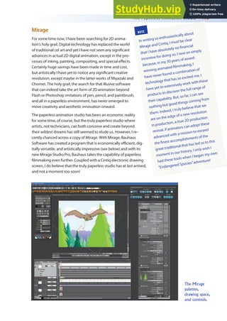 The Paperless Animation Studio 415
Mirage
For some time now, I have been searching for 2D anima-
tion’s holy grail. Digital technology has replaced the world
of traditional cel art and yet I have not seen any signiicant
advances in actual 2D digital animation, except in the pro-
cesses of inking, painting, compositing, and special efects.
Certainly huge savings have been made in time and cost,
but artistically I have yet to notice any signiicant creative
revolution, except maybe in the latter works of Miyazaki and
Chomet. The holy grail, the search for that illusive software
that can indeed take the art form of 2D animation beyond
Flash or Photoshop imitations of pen, pencil, and paintbrush,
and all in a paperless environment, has never emerged to
move creativity and aesthetic innovation onward.
The paperless animation studio has been an economic reality
for some time, of course, but the truly paperless studio where
artists, not technicians, can both conceive and create beyond
their wildest dreams has still seemed to elude us. However, I re-
cently chanced across a copy of Mirage. With Mirage, Bauhaus
Software has created a program that is economically eicient, dig-
itally versatile, and artistically impressive (see below) and with its
new Mirage Studio Pro, Bauhaus takes the capability of paperless
ilmmaking even further. Coupled with a Cintiq electronic drawing
screen, I do believe that the truly paperless studio has at last arrived,
and not a moment too soon!
NOTE
In writing so enthusiastically about
Mirage and Cintiq, I must be clear
that I have absolutely no inancial
incentive for doing so. I rave on simply
because, in my 30 years of award-
winning animated ilmmaking, I
have never found a combination of
technology that has so excited me. I
have yet to extensively work with these
products to discover the full range of
their capability. But, so far, I can see
nothing but good things coming from
them. Indeed, I truly believe that we
are on the edge of a new revolution
in production, a true 2D production
revival, if animators can adopt these
advanced with a mission to exceed
the inest accomplishments of the
great traditional that has led us to this
moment in our history. I only wish I
had these tools when I began my own
“Endangered Species”adventure!
The Mirage
palettes,
drawing space,
and controls.
 