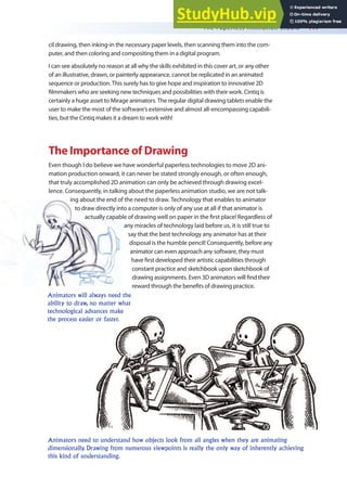 The Paperless Animation Studio 417
cil drawing, then inking-in the necessary paper levels, then scanning them into the com-
puter, and then coloring and compositing them in a digital program.
I can see absolutely no reason at all why the skills exhibited in this cover art, or any other
of an illustrative, drawn, or painterly appearance, cannot be replicated in an animated
sequence or production. This surely has to give hope and inspiration to innovative 2D
ilmmakers who are seeking new techniques and possibilities with their work. Cintiq is
certainly a huge asset to Mirage animators. The regular digital drawing tablets enable the
user to make the most of the software’s extensive and almost all-encompassing capabili-
ties, but the Cintiq makes it a dream to work with!
The Importance of Drawing
Even though I do believe we have wonderful paperless technologies to move 2D ani-
mation production onward, it can never be stated strongly enough, or often enough,
that truly accomplished 2D animation can only be achieved through drawing excel-
lence. Consequently, in talking about the paperless animation studio, we are not talk-
ing about the end of the need to draw. Technology that enables to animator
to draw directly into a computer is only of any use at all if that animator is
actually capable of drawing well on paper in the irst place! Regardless of
any miracles of technology laid before us, it is still true to
say that the best technology any animator has at their
disposal is the humble pencil! Consequently, before any
animator can even approach any software, they must
have irst developed their artistic capabilities through
constant practice and sketchbook upon sketchbook of
drawing assignments. Even 3D animators will ind their
reward through the beneits of drawing practice.
Animators need to understand how objects look from all angles when they are animating
dimensionally. Drawing from numerous viewpoints is really the only way of inherently achieving
this kind of understanding.
Animators will always need the
ability to draw, no matter what
technological advances make
the process easier or faster.
 
