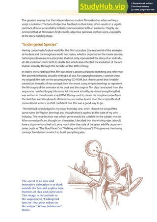 Development 25
The greatest enemy that the independent or student ilmmaker has when writing a
script is isolation. The lack of objective feedback to their ideas often results in a signii-
cant lack of basic accessibility in their communication with an audience. I highly rec-
ommend that all ilmmakers ind reliable, objective opinions on their work, especially
at the story building stage.
“Endangered Species”
Having conceived of a dual world for the ilm’s storyline (the real world of the animator
at his desk and the imaginary world he creates, which is depicted on the movie screen),
I attempted to weave in a story idea that not only represented the story of an individu-
al’s life evolution, from birth to death, but which also relected the evolution of the ani-
mation industry through the decades of the 20th century.
In reality, the scripting of this ilm was more a process of pencil sketching and reference
ilm assembly than by actually writing it all out. For copyright reasons, I cannot show
my original ilm edit on the accompanying CD-ROM, but I freely admit that I initially
created an animatic of my concept from the onset, using simple drawings to represent
the life stages of the animator at his desk and the original ilm clips I extracted from the
sequences I wished to pay tribute to. All this work actually pre-dated everything that
was written in the ultimate script! Walt Disney used to create his storylines more from
the sketches and storyboards of his in-house creative teams than the scripted text of
conventional writers, so I felt conident that this was a good way to go.
The title had been lodged in my mind from day one, when I heard the song of the
same name by Waylon Jennings and thought that it applied to the state of my own
industry. The next decision was which genre would be suitable for the subject matter.
After some signiicant thought on the matter, I decided that the whole project should
have a documentary feel to it, very much after the style of the great wildlife documen-
taries (such as “The Blue Planet” or “Walking with Dinosaurs”). This gave me the strong
concept foundation on which to build everything else.
The secret of all new and
innovative animation is to think
outside the box and explore new
frontiers of idea and expression.
This image is the prelude to
the sequence in “Endangered
Species” that pays tribute to
the unique “Yellow Submarine”
movie.
 