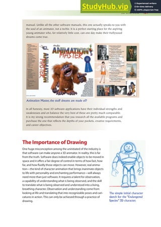 3D Overview 421
manual. Unlike all the other software manuals, this one actually speaks to you with
the soul of an animator, not a techie. It is a perfect starting place for the aspiring
young animator who, for relatively little cost, can one day make their Hollywood
dreams come true.
In all honesty, most 3D software applications have their individual strengths and
weaknesses and on balance the very best of these are pretty much comparable.
It is my strong recommendation that you research all the available programs and
purchase the one that reflects the depths of your pockets, creative requirements,
and career objectives.
Animation Master, the stuff dreams are made of?
The Importance of Drawing
One huge misconception among the uninitiated of the industry is
that software can make anyone a 3D animator. In reality, this is far
from the truth. Software does indeed enable objects to be moved in
space and it ofers a fair degree of control in terms of how fast, how
far, and how luidly those objects can move. However, real anima-
tion—the kind of character animation that brings inanimate objects
to life with personality and enchanting performance—will always
need more than just software. It requires a talent for observation,
a capability of understanding what is being observed, and the skill
to translate what is being observed and understood into a living,
breathing character. Observation and understanding come from
looking at life and translating that into recognizable poses and cari-
catures in action. This can only be achieved through a practice of
drawing.
The simple initial character
sketch for the “Endangered
Species” 3D character.
 