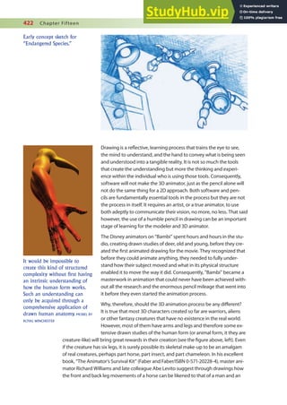 422 Chapter Fifteen
Drawing is a relective, learning process that trains the eye to see,
the mind to understand, and the hand to convey what is being seen
and understood into a tangible reality. It is not so much the tools
that create the understanding but more the thinking and experi-
ence within the individual who is using those tools. Consequently,
software will not make the 3D animator, just as the pencil alone will
not do the same thing for a 2D approach. Both software and pen-
cils are fundamentally essential tools in the process but they are not
the process in itself. It requires an artist, or a true animator, to use
both adeptly to communicate their vision, no more, no less. That said
however, the use of a humble pencil in drawing can be an important
stage of learning for the modeler and 3D animator.
The Disney animators on “Bambi” spent hours and hours in the stu-
dio, creating drawn studies of deer, old and young, before they cre-
ated the irst animated drawing for the movie. They recognized that
before they could animate anything, they needed to fully under-
stand how their subject moved and what in its physical structure
enabled it to move the way it did. Consequently, “Bambi” became a
masterwork in animation that could never have been achieved with-
out all the research and the enormous pencil mileage that went into
it before they even started the animation process.
Why, therefore, should the 3D animation process be any diferent?
It is true that most 3D characters created so far are warriors, aliens
or other fantasy creatures that have no existence in the real world.
However, most of them have arms and legs and therefore some ex-
tensive drawn studies of the human form (or animal form, it they are
creature-like) will bring great rewards in their creation (see the igure above, left). Even
if the creature has six legs, it is surely possible its skeletal make-up to be an amalgam
of real creatures, perhaps part horse, part insect, and part chameleon. In his excellent
book, “The Animator’s Survival Kit” (Faber and Faber/ISBN 0-571-20228-4), master ani-
mator Richard Williams and late colleague Abe Levito suggest through drawings how
the front and back leg movements of a horse can be likened to that of a man and an
Early concept sketch for
“Endangered Species.”
It would be impossible to
create this kind of structured
complexity without first having
an intrinsic understanding of
how the human form works.
Such an understanding can
only be acquired through a
comprehensive application of
drawn human anatomy. MODEL BY
ROYAL WINCHESTER
 