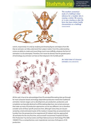 3D Overview 423
ostrich, respectively. It is only by studying and drawing igures and objects from life
that an animator can fully understand their subject matter. From this understanding
comes an ability to create and move things much more skillfully, whatever the form of
animation is to be attempted. Therefore, let it never be denied, that the greatest piece
of technology any animator can have at their disposal is the humble pencil!
This excellent anatomical
study of a bullfrog is ideal
reference for a modeler who is
creating a similar 3D creature,
or is even creating an alien life
form that bears similar bodily
characteristics to a bullfrog!
CHARLES WOOD
An initial sheet of character
concepts. ROYAL WINCHESTER
All this said, it has to be acknowledged that 3D animated ilmmaking does go through
far more computer-based, technology-dependent production needs than traditional
animation. Generic stages such as development, pre-production, production, and
completion are basically identical to all ilmmaking objectives, but certain processes
that make up many 3D production approaches can be very diferent. Let us therefore
consider some of these speciic processes here, although I stress they are not pre-
sented by a tried and tested master of the medium. Instead, they are presented more
humbly, from the perspective of an experienced 2D stalwart who has approached
3D animation for the very irst time, and survived! I recommend “Inspired 3D Short
Film Production” by Jeremy Cantor and Pepe Valencia (Course Technology PTR, ISBN
1592001173) as a comprehensive, even inspirational, overview of all aspects of 3D
production.
 