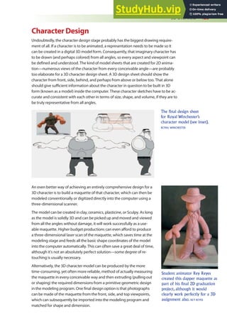 3D Overview 425
Character Design
Undoubtedly, the character design stage probably has the biggest drawing require-
ment of all. If a character is to be animated, a representation needs to be made so it
can be created in a digital 3D model form. Consequently, that imaginary character has
to be drawn (and perhaps colored) from all angles, so every aspect and viewpoint can
be deined and understood. The kind of model sheets that are created for 2D anima-
tion—numerous views of the character from every conceivable angle—are probably
too elaborate for a 3D character design sheet. A 3D design sheet should show the
character from front, side, behind, and perhaps from above or below too. That alone
should give suicient information about the character in question to be built in 3D
form (known as a model) inside the computer. These character sketches have to be ac-
curate and consistent with each other in terms of size, shape, and volume, if they are to
be truly representative from all angles.
The final design sheet
for Royal Winchester’s
character model (see inset).
ROYAL WINCHESTER
An even better way of achieving an entirely comprehensive design for a
3D character is to build a maquette of that character, which can then be
modeled conventionally or digitized directly into the computer using a
three-dimensional scanner.
The model can be created in clay, ceramics, plasticine, or Sculpy. As long
as the model is solidly 3D and can be picked up and moved and viewed
from all the angles without damage, it will work successfully as a use-
able maquette. Higher budget productions can even aford to produce
a three-dimensional laser scan of the maquette, which saves time at the
modeling stage and feeds all the basic shape coordinates of the model
into the computer automatically. This can often save a great deal of time,
although it’s not an absolutely perfect solution—some degree of re-
touching is usually necessary.
Alternatively, the 3D character model can be produced by the more
time-consuming, yet often more reliable, method of actually measuring
the maquette in every conceivable way and then extruding (pulling out
or shaping) the required dimensions from a primitive geometric design
in the modeling program. One inal design option is that photographs
can be made of the maquette from the front, side, and top viewpoints,
which can subsequently be imported into the modeling program and
matched for shape and dimension.
Student animator Rey Reyes
created this dapper maquette as
part of his final 2D graduation
project, although it would
clearly work perfectly for a 3D
assignment also. REY REYES
 