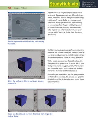 428 Chapter Fifteen
A combination or adaptation of these essential
geometric shapes can create any 3D model imag-
inable, whether it is a vast intergalactic spaceship;
a soft, cuddly human baby; or a creepy, crawly
insect (see next page). Primitives appear mainly
as wireframes when they are initially imported
or created (meaning that they are not seen as
solid objects, but as forms that are made up of
a single grid of lines that deine their shape and
dimension).
Spherical primitives quickly turned into the bug
maquette.
Select the surface to deform and locate an area
to extrude.
Highlight particular points or polygons within the
primitive and extrude them (pull them out) one by
one (or group by group) to create the approximate
shape of the required character being built (left).
With a broad, approximate shape identiied, it is
then possible to go into speciic areas, add or sub-
tract points and/or polygons, and further manipu-
late that shape until a more precise and inal ver-
sion of the character is obtained (below).
Depending on how high or low the polygon value
of the model is required, this process can go on in-
deinitely, until the desired character model shape
is accomplished.
Areas can be extruded and then deformed more to get the
desired shape.
 