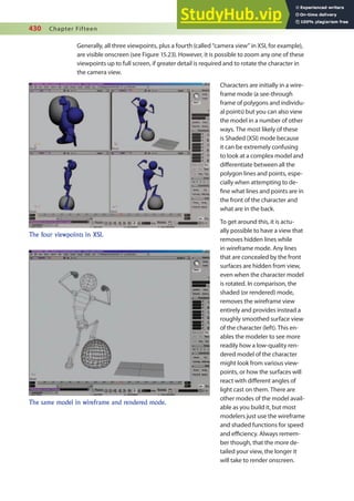430 Chapter Fifteen
Generally, all three viewpoints, plus a fourth (called “camera view” in XSI, for example),
are visible onscreen (see Figure 15.23). However, it is possible to zoom any one of these
viewpoints up to full screen, if greater detail is required and to rotate the character in
the camera view.
Characters are initially in a wire-
frame mode (a see-through
frame of polygons and individu-
al points) but you can also view
the model in a number of other
ways. The most likely of these
is Shaded (XSI) mode because
it can be extremely confusing
to look at a complex model and
diferentiate between all the
polygon lines and points, espe-
cially when attempting to de-
ine what lines and points are in
the front of the character and
what are in the back.
To get around this, it is actu-
ally possible to have a view that
removes hidden lines while
in wireframe mode. Any lines
that are concealed by the front
surfaces are hidden from view,
even when the character model
is rotated. In comparison, the
shaded (or rendered) mode,
removes the wireframe view
entirely and provides instead a
roughly smoothed surface view
of the character (left). This en-
ables the modeler to see more
readily how a low-quality ren-
dered model of the character
might look from various view-
points, or how the surfaces will
react with diferent angles of
light cast on them. There are
other modes of the model avail-
able as you build it, but most
modelers just use the wireframe
and shaded functions for speed
and eiciency. Always remem-
ber though, that the more de-
tailed your view, the longer it
will take to render onscreen.
The four viewpoints in XSI.
The same model in wireframe and rendered mode.
 