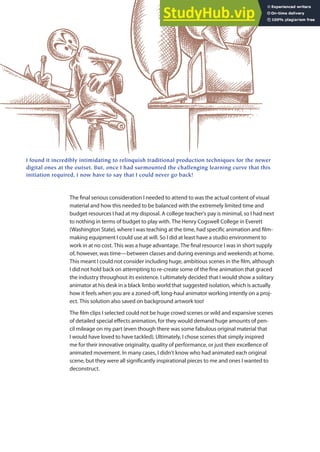 The inal serious consideration I needed to attend to was the actual content of visual
material and how this needed to be balanced with the extremely limited time and
budget resources I had at my disposal. A college teacher’s pay is minimal, so I had next
to nothing in terms of budget to play with. The Henry Cogswell College in Everett
(Washington State), where I was teaching at the time, had speciic animation and ilm-
making equipment I could use at will. So I did at least have a studio environment to
work in at no cost. This was a huge advantage. The inal resource I was in short supply
of, however, was time—between classes and during evenings and weekends at home.
This meant I could not consider including huge, ambitious scenes in the ilm, although
I did not hold back on attempting to re-create some of the ine animation that graced
the industry throughout its existence. I ultimately decided that I would show a solitary
animator at his desk in a black limbo world that suggested isolation, which is actually
how it feels when you are a zoned-of, long-haul animator working intently on a proj-
ect. This solution also saved on background artwork too!
The ilm clips I selected could not be huge crowd scenes or wild and expansive scenes
of detailed special efects animation, for they would demand huge amounts of pen-
cil mileage on my part (even though there was some fabulous original material that
I would have loved to have tackled). Ultimately, I chose scenes that simply inspired
me for their innovative originality, quality of performance, or just their excellence of
animated movement. In many cases, I didn’t know who had animated each original
scene, but they were all signiicantly inspirational pieces to me and ones I wanted to
deconstruct.
I found it incredibly intimidating to relinquish traditional production techniques for the newer
digital ones at the outset. But, once I had surmounted the challenging learning curve that this
initiation required, I now have to say that I could never go back!
 
