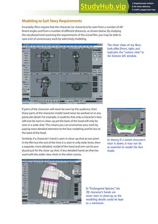 3D Overview 431
Modeling to Suit Story Requirements
Invariably, ilms require that the character (or characters) be seen from a number of dif-
ferent angles and from a number of diferent distances, as shown below. By studying
the storyboard and assessing the requirements of the actual ilm, you may be able to
save a lot of unnecessary work by selectively modeling.
The three views of my Buzz-
look-alike (front, right, and
top) plus the “camera view” in
the bottom left window.
In theory, if a suited character’s
visor is down, it may not be
so essential to model the face
inside.
If parts of the character will never be seen by the audience, then
those parts of the character model need never be worked on in any
particular detail. For example, it could be that only a character’s face
will ever be seen in close-up yet the back of the head will only be
seen in a wide shot. This means you can economize your work by
paying more detailed attention to the face modeling and far less to
the back of the head.
Similarly, if a character’s hand is seen in close-up shot at one point
in the ilm but the rest of the time it is seen in only wide shots, then
a separate, more detailed, model of the hand and arm can be pro-
duced just for the close-up shot. A less detailed hand can then be
used with the wider view shots in the other scenes.
In “Endangered Species,” the
3D character’s hands are
never seen in close-up, so the
modeling details could be kept
to a minimum.
 
