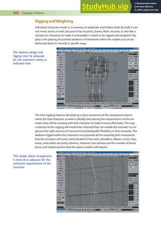 432 Chapter Fifteen
Rigging andWeighting
A inished character model is, in essence, an elaborate and hollow shell. By itself, it can-
not move, bend, or twist, because it has no joints, bones, lesh, muscles, or skin like a
real person. However, to make it animatable, it needs to be rigged and weighted. Rig-
ging is the placing of a jointed skeleton or framework within the model so it can be
deformed (bent or moved) in speciic ways.
The skeleton design and
rigging must be adequate
for the animator’s needs, as
indicated here.
The best rigging requires developing a close awareness of the storyboard require-
ments for that character, as well as (ideally) discovering the requirements of the ani-
mator who will be working with that character to make it move efectively. This way,
a solution to the rigging will need to be achieved that can enable the animator to cre-
ate just the right amount of movement and believable lexibility in that character. The
skeleton rigged within the character must provide all the essential joint movements
that the animator will need. Joints located in the neck, shoulders, elbows, wrists, hips,
knees, and ankles are pretty obvious. However, less obvious are the number of bend,
pivot, and rotation points that the spine or pelvis will require.
This simple elbow arrangement
is more than adequate for the
animation requirements of the
character.
 