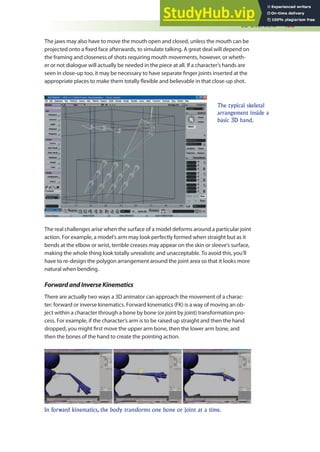 3D Overview 433
The jaws may also have to move the mouth open and closed, unless the mouth can be
projected onto a ixed face afterwards, to simulate talking. A great deal will depend on
the framing and closeness of shots requiring mouth movements, however, or wheth-
er or not dialogue will actually be needed in the piece at all. If a character’s hands are
seen in close-up too, it may be necessary to have separate inger joints inserted at the
appropriate places to make them totally lexible and believable in that close-up shot.
The typical skeletal
arrangement inside a
basic 3D hand.
The real challenges arise when the surface of a model deforms around a particular joint
action. For example, a model’s arm may look perfectly formed when straight but as it
bends at the elbow or wrist, terrible creases may appear on the skin or sleeve’s surface,
making the whole thing look totally unrealistic and unacceptable. To avoid this, you’ll
have to re-design the polygon arrangement around the joint area so that it looks more
natural when bending.
ForwardandInverseKinematics
There are actually two ways a 3D animator can approach the movement of a charac-
ter: forward or inverse kinematics. Forward kinematics (FK) is a way of moving an ob-
ject within a character through a bone by bone (or joint by joint) transformation pro-
cess. For example, if the character’s arm is to be raised up straight and then the hand
dropped, you might irst move the upper arm bone, then the lower arm bone, and
then the bones of the hand to create the pointing action.
In forward kinematics, the body transforms one bone or joint at a time.
 