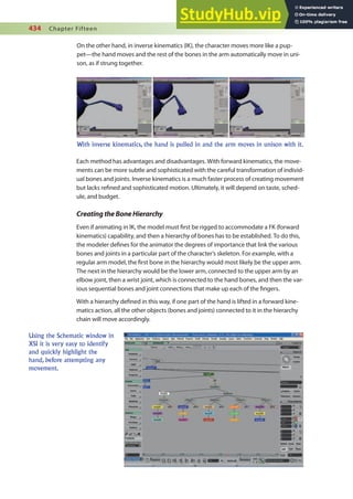 434 Chapter Fifteen
On the other hand, in inverse kinematics (IK), the character moves more like a pup-
pet—the hand moves and the rest of the bones in the arm automatically move in uni-
son, as if strung together.
With inverse kinematics, the hand is pulled in and the arm moves in unison with it.
Each method has advantages and disadvantages. With forward kinematics, the move-
ments can be more subtle and sophisticated with the careful transformation of individ-
ual bones and joints. Inverse kinematics is a much faster process of creating movement
but lacks reined and sophisticated motion. Ultimately, it will depend on taste, sched-
ule, and budget.
CreatingtheBoneHierarchy
Even if animating in IK, the model must irst be rigged to accommodate a FK (forward
kinematics) capability, and then a hierarchy of bones has to be established. To do this,
the modeler deines for the animator the degrees of importance that link the various
bones and joints in a particular part of the character’s skeleton. For example, with a
regular arm model, the irst bone in the hierarchy would most likely be the upper arm.
The next in the hierarchy would be the lower arm, connected to the upper arm by an
elbow joint, then a wrist joint, which is connected to the hand bones, and then the var-
ious sequential bones and joint connections that make up each of the ingers.
With a hierarchy deined in this way, if one part of the hand is lifted in a forward kine-
matics action, all the other objects (bones and joints) connected to it in the hierarchy
chain will move accordingly.
Using the Schematic window in
XSI it is very easy to identify
and quickly highlight the
hand, before attempting any
movement.
 
