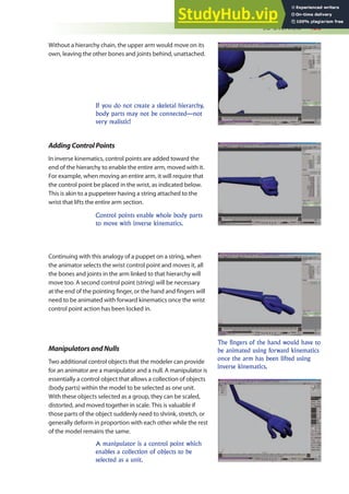3D Overview 435
AddingControlPoints
In inverse kinematics, control points are added toward the
end of the hierarchy to enable the entire arm, moved with it.
For example, when moving an entire arm, it will require that
the control point be placed in the wrist, as indicated below.
This is akin to a puppeteer having a string attached to the
wrist that lifts the entire arm section.
Continuing with this analogy of a puppet on a string, when
the animator selects the wrist control point and moves it, all
the bones and joints in the arm linked to that hierarchy will
move too. A second control point (string) will be necessary
at the end of the pointing inger, or the hand and ingers will
need to be animated with forward kinematics once the wrist
control point action has been locked in.
Without a hierarchy chain, the upper arm would move on its
own, leaving the other bones and joints behind, unattached.
If you do not create a skeletal hierarchy,
body parts may not be connected—not
very realistic!
Control points enable whole body parts
to move with inverse kinematics.
The fingers of the hand would have to
be animated using forward kinematics
once the arm has been lifted using
inverse kinematics.
A manipulator is a control point which
enables a collection of objects to be
selected as a unit.
ManipulatorsandNulls
Two additional control objects that the modeler can provide
for an animator are a manipulator and a null. A manipulator is
essentially a control object that allows a collection of objects
(body parts) within the model to be selected as one unit.
With these objects selected as a group, they can be scaled,
distorted, and moved together in scale. This is valuable if
those parts of the object suddenly need to shrink, stretch, or
generally deform in proportion with each other while the rest
of the model remains the same.
 