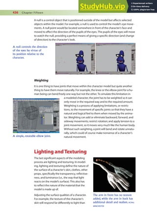 436 Chapter Fifteen
A null is a control object that is positioned outside of the model but afects selected
objects within the model. For example, a null is used to control the model’s eye move-
ments. A null point would be located somewhere in front of the character’s face and
moved to afect the direction of the pupils of the eyes. The pupils of the eyes will move
to watch the null, providing a perfect means of giving a speciic direction (and change
of direction) to the character’s look.
A null controls the direction
of the eyes by virtue of
its position relative to the
character.
Weighting
It is one thing to have joints that move within the character model but quite another
thing to have them move naturally. For example, the knee or the elbow joint for a hu-
man being can bend freely one way but not the other. To simulate this limitation in
a modeled character, the joint has to be weighted so it can
only move in the required way and to the required amount.
Weighting is a process of applying limitations, or restric-
tions, to the movement of speciic joints so that they have a
natural and logical feel to them when moved by the anima-
tor. Weighting can add or eliminate backward, forward, and
sideway movements; restrict rotation; and apply tension to a
joint movement, so it moves very much like the human body.
Without such weighting, a joint will bend and rotate unnatu-
rally, which could of course make nonsense of a character’s
natural movement.
Lighting andTexturing
The last signiicant aspects of the modeling
process are lighting and texturing. In model-
ing, lighting and texturing deine the nature of
the surface of a character’s skin, clothes, other
props, speciically the transparency, relective-
ness, and luminance (i.e., the way that light
reacts on the model’s surface). This also has
to relect the nature of the material that the
model is made up of.
Adjusting the surface qualities of a character.
For example, the texture of the character’s
skin will respond far diferently to light than
A simple, rotatable elbow joint.
The arm in front has no texture
added, while the arm in back has
additional detail and realism. ROYAL
WINCHESTER
 