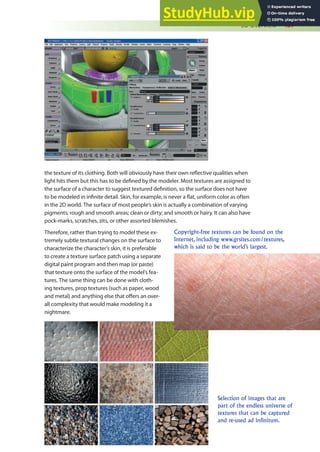 3D Overview 437
the texture of its clothing. Both will obviously have their own relective qualities when
light hits them but this has to be deined by the modeler. Most textures are assigned to
the surface of a character to suggest textured deinition, so the surface does not have
to be modeled in ininite detail. Skin, for example, is never a lat, uniform color as often
in the 2D world. The surface of most people’s skin is actually a combination of varying
pigments; rough and smooth areas; clean or dirty; and smooth or hairy. It can also have
pock-marks, scratches, zits, or other assorted blemishes.
Therefore, rather than trying to model these ex-
tremely subtle textural changes on the surface to
characterize the character’s skin, it is preferable
to create a texture surface patch using a separate
digital paint program and then map (or paste)
that texture onto the surface of the model’s fea-
tures. The same thing can be done with cloth-
ing textures, prop textures (such as paper, wood
and metal) and anything else that ofers an over-
all complexity that would make modeling it a
nightmare.
Copyright-free textures can be found on the
Internet, including www.grsites.com/textures,
which is said to be the world’s largest.
Selection of images that are
part of the endless universe of
textures that can be captured
and re-used ad infinitum.
 