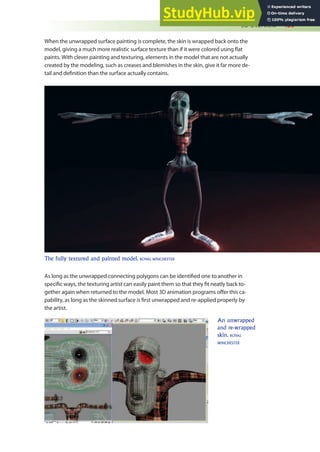 3D Overview 439
When the unwrapped surface painting is complete, the skin is wrapped back onto the
model, giving a much more realistic surface texture than if it were colored using lat
paints. With clever painting and texturing, elements in the model that are not actually
created by the modeling, such as creases and blemishes in the skin, give it far more de-
tail and deinition than the surface actually contains.
As long as the unwrapped connecting polygons can be identiied one to another in
speciic ways, the texturing artist can easily paint them so that they it neatly back to-
gether again when returned to the model. Most 3D animation programs ofer this ca-
pability, as long as the skinned surface is irst unwrapped and re-applied properly by
the artist.
The fully textured and painted model. ROYAL WINCHESTER
An unwrapped
and re-wrapped
skin. ROYAL
WINCHESTER
 