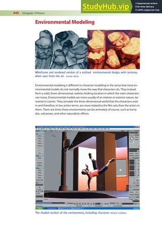 440 Chapter Fifteen
Environmental Modeling
Environmental modeling is diferent to character modeling in the sense that most en-
vironmental models do not normally move the way that characters do. They instead
form a solid, three-dimensional, realistic-looking location in which the main characters
can move. Environmental models are more usually of an interior or exterior nature, ter-
restrial or cosmic. They simulate the three-dimensional world that the characters exist
in and therefore, in live action terms, are more related to the ilm sets than the actors in
them. There are times these environments can be animated, of course, such as torna-
dos, volcanoes, and other naturalistic efects.
Wireframe and rendered version of a stylized environmental design, with textures,
when seen from the air. KAMAL SIEGEL
The shaded version of the environment, including character. PATRICK CONNELE
 