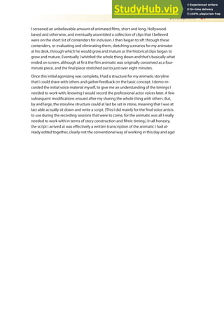 Development 27
I screened an unbelievable amount of animated ilms, short and long, Hollywood-
based and otherwise, and eventually assembled a collection of clips that I believed
were on the short list of contenders for inclusion. I then began to sift through these
contenders, re-evaluating and eliminating them, sketching scenarios for my animator
at his desk, through which he would grow and mature as the historical clips began to
grow and mature. Eventually I whittled the whole thing down and that’s basically what
ended on screen, although at irst the ilm animatic was originally conceived as a four-
minute piece, and the inal piece stretched out to just over eight minutes.
Once this initial agonizing was complete, I had a structure for my animatic storyline
that I could share with others and gather feedback on the basic concept. I demo-re-
corded the initial voice material myself, to give me an understanding of the timings I
needed to work with, knowing I would record the professional actor voices later. A few
subsequent modiications ensued after my sharing the whole thing with others. But,
by and large, the storyline structure could at last be set in stone, meaning that I was at
last able actually sit down and write a script. (This I did mainly for the inal voice artists
to use during the recording sessions that were to come, for the animatic was all I really
needed to work with in terms of story construction and ilmic timing.) In all honesty,
the script I arrived at was efectively a written transcription of the animatic I had al-
ready edited together, clearly not the conventional way of working in this day and age!
 